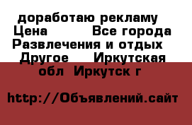 доработаю рекламу › Цена ­ --- - Все города Развлечения и отдых » Другое   . Иркутская обл.,Иркутск г.